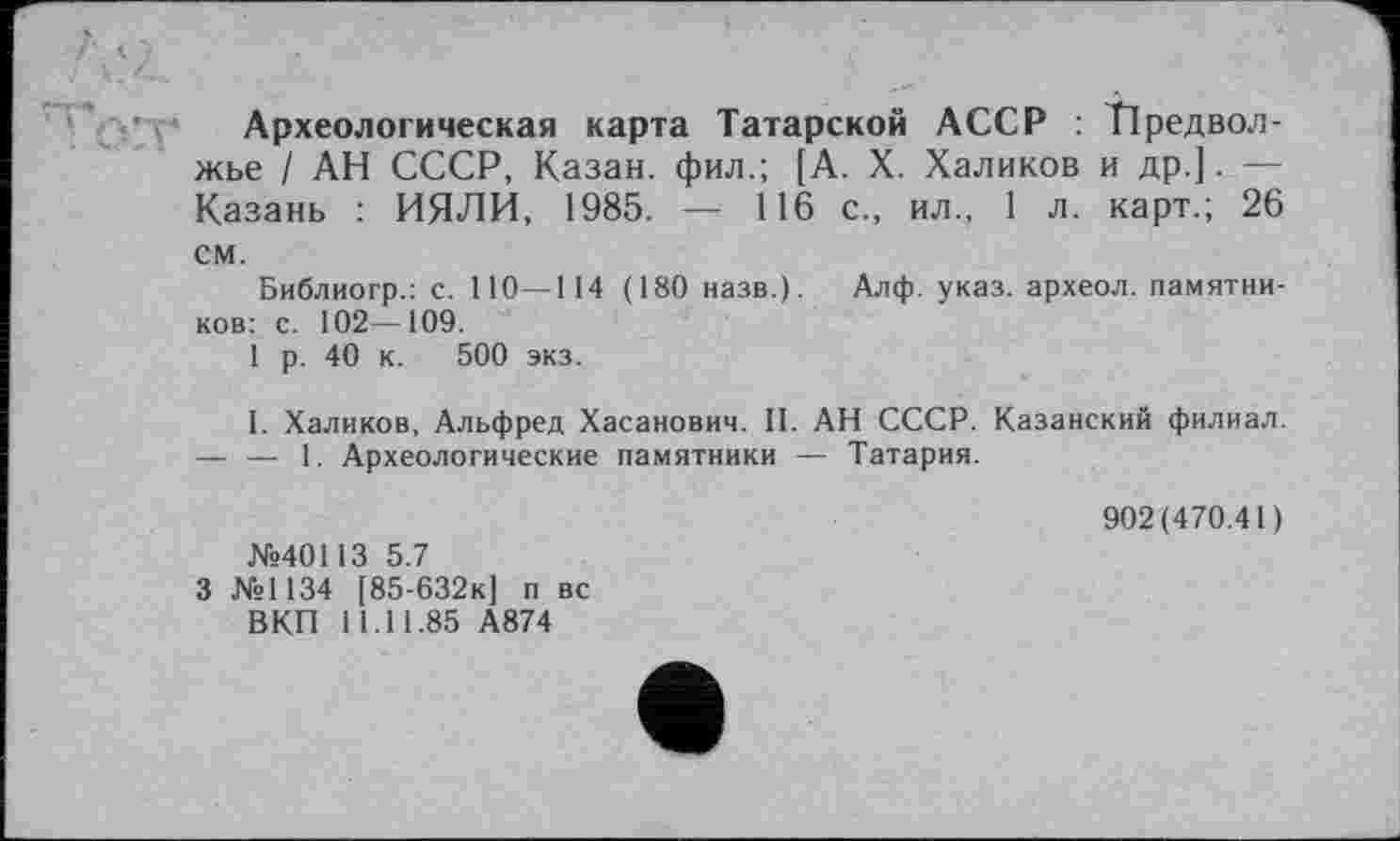 ﻿Археологическая карта Татарской АССР : Предвол-жье / АН СССР, Казан, фил.; [А. X. Халиков и др.]. — Казань : ИЯЛИ, 1985. — 116 с., ил., 1 л. карт.; 26 см.
Библиогр.: с. 110—114 (180 назв.). Алф. указ, археол. памятников: с. 102—109.
1 р. 40 к. 500 экз.
I. Халиков, Альфред Хасанович. 11. АН СССР. Казанский филиал.
— — 1. Археологические памятники — Татария.
№40113 5.7
3 №1134 [85-632К] п вс ВКП 11.11.85 А874
902(470.41)